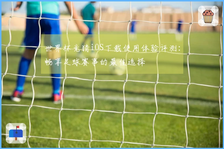 世界杯竞猜iOS下载使用体验评测：畅享足球赛事的最佳选择