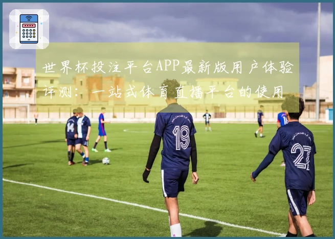 世界杯投注平台APP最新版用户体验评测：一站式体育直播平台的使用体验分享