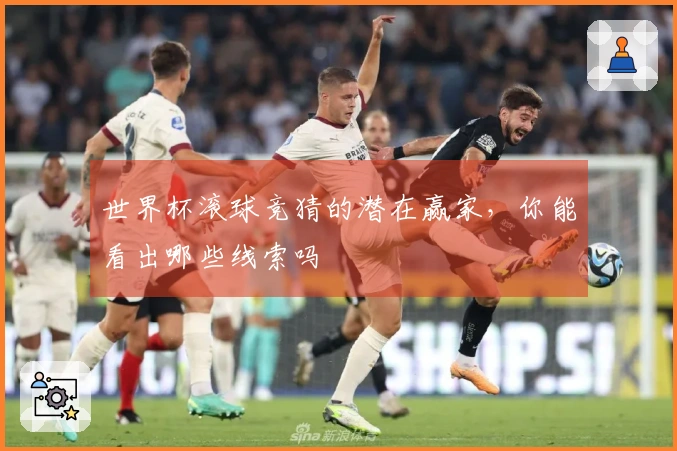 世界杯滚球竞猜的潜在赢家，你能看出哪些线索吗